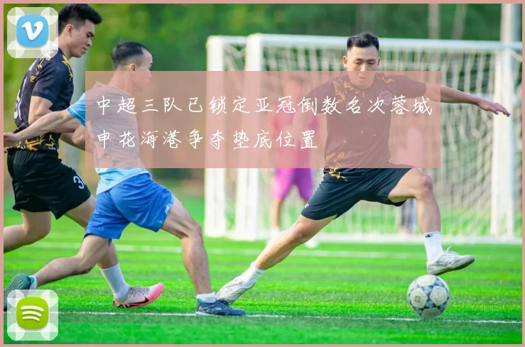 中超三队已锁定亚冠倒数名次蓉城申花海港争夺垫底位置