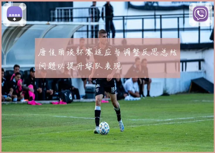 唐佳丽谈杯赛适应与调整反思总结问题以提升球队表现