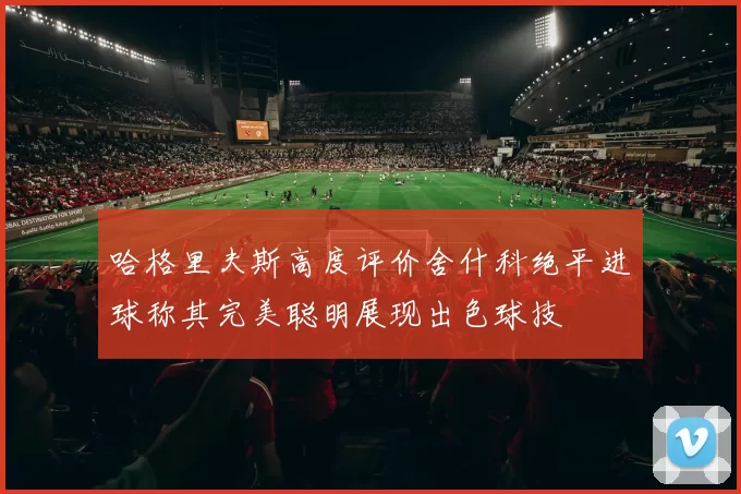 哈格里夫斯高度评价舍什科绝平进球称其完美聪明展现出色球技