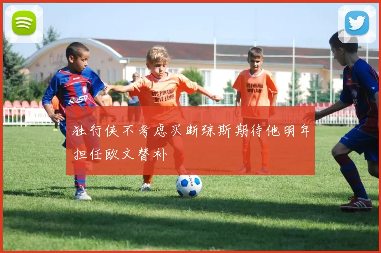 独行侠不考虑买断琼斯期待他明年担任欧文替补