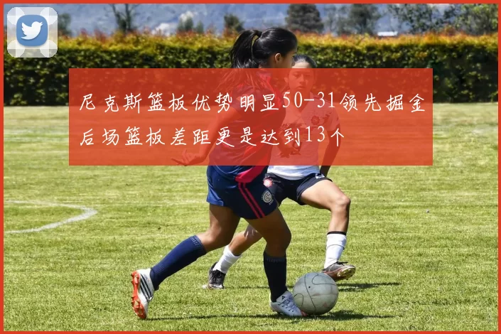 尼克斯篮板优势明显50-31领先掘金后场篮板差距更是达到13个