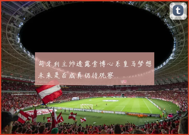 匈牙利主帅透露索博心系皇马梦想未来是否成真仍待观察