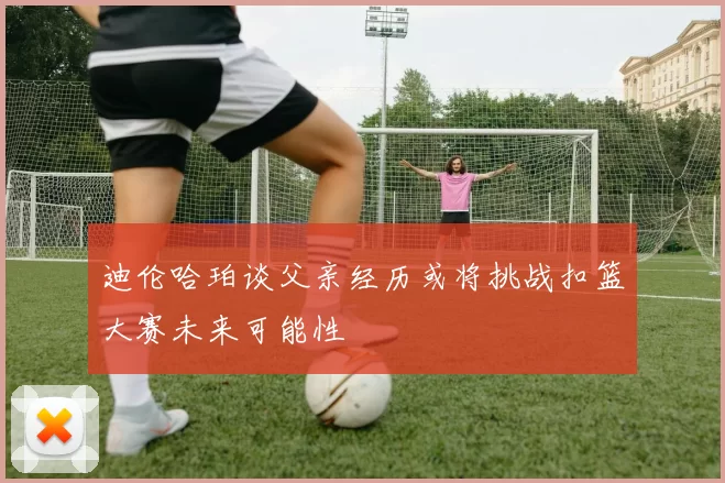 迪伦哈珀谈父亲经历或将挑战扣篮大赛未来可能性