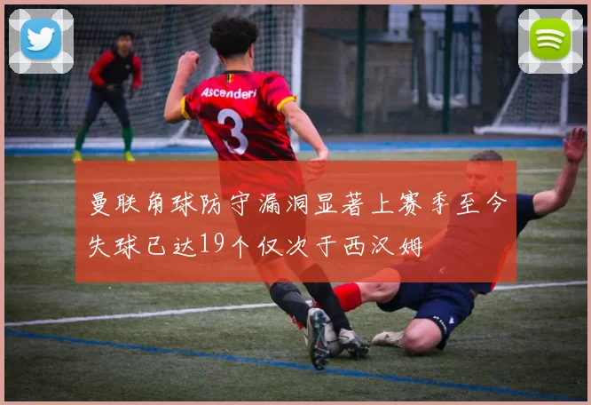曼联角球防守漏洞显著上赛季至今失球已达19个仅次于西汉姆