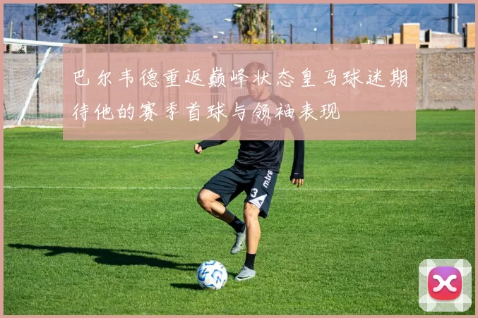 巴尔韦德重返巅峰状态皇马球迷期待他的赛季首球与领袖表现