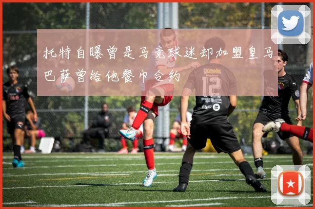 托特自曝曾是马竞球迷却加盟皇马巴萨曾给他餐巾合约