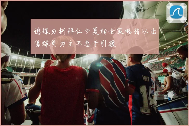 德媒分析拜仁今夏转会策略将以出售球员为主不急于引援