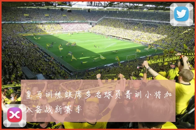 皇马训练缺席多名球员青训小将加入备战新赛季