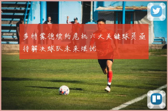 多特蒙德续约危机六大关键球员亟待解决球队未来堪忧