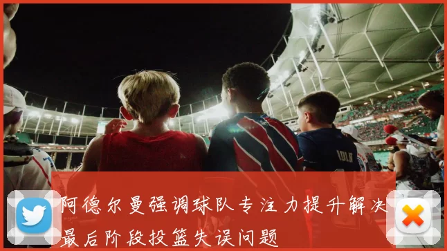 阿德尔曼强调球队专注力提升解决最后阶段投篮失误问题