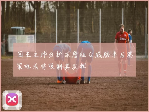 国王主帅分析东詹组合威胁季后赛策略或将限制其发挥