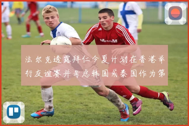 法尔克透露拜仁今夏计划在香港举行友谊赛并考虑韩国或泰国作为第二站