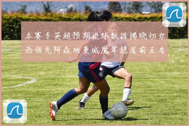 本赛季英超预期进球数据揭晓切尔西领先阿森纳曼城魔军稳居前五名