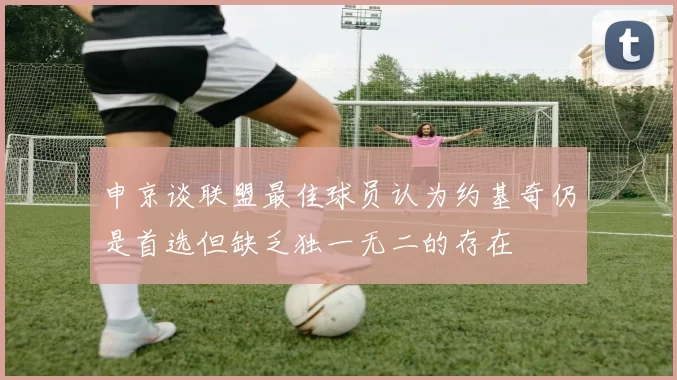 申京谈联盟最佳球员认为约基奇仍是首选但缺乏独一无二的存在