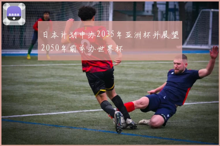 日本计划申办2035年亚洲杯并展望2050年前举办世界杯