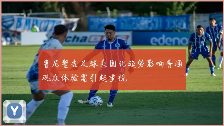 鲁尼警告足球美国化趋势影响普通观众体验需引起重视