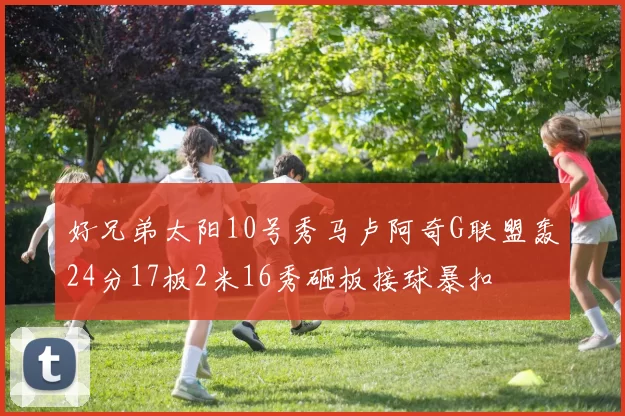 好兄弟太阳10号秀马卢阿奇G联盟轰24分17板2米16秀砸板接球暴扣