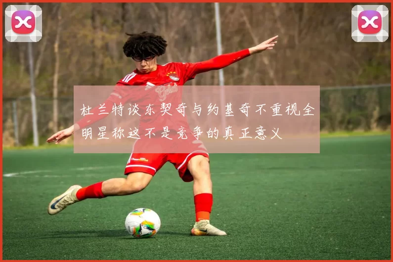 杜兰特谈东契奇与约基奇不重视全明星称这不是竞争的真正意义