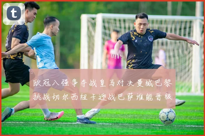 欧冠八强争夺战皇马对决曼城巴黎挑战切尔西纽卡迎战巴萨谁能晋级