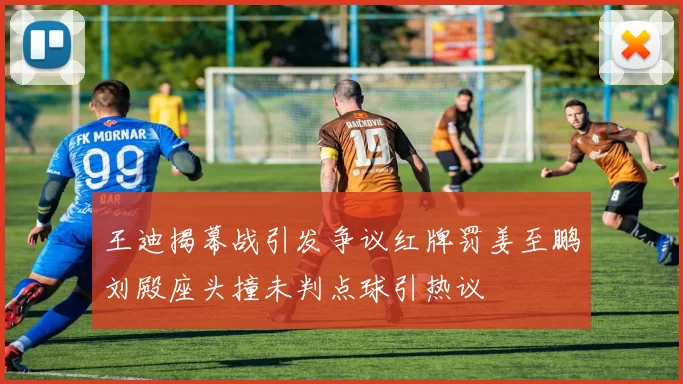 王迪揭幕战引发争议红牌罚姜至鹏刘殿座头撞未判点球引热议