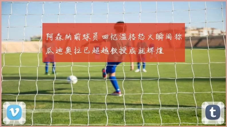 阿森纳前球员回忆温格怒火瞬间称瓜迪奥拉已超越教授成就辉煌
