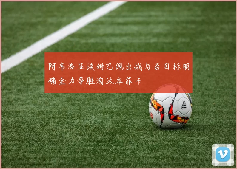 阿韦洛亚谈姆巴佩出战与否目标明确全力争胜淘汰本菲卡