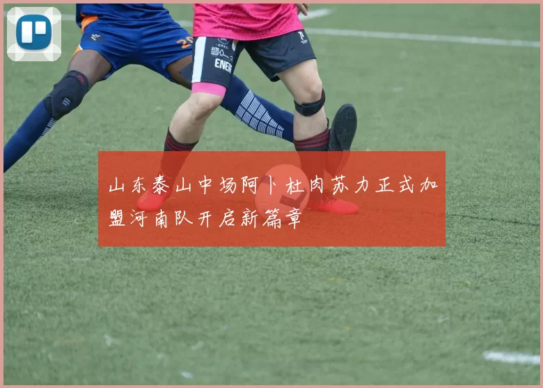 山东泰山中场阿卜杜肉苏力正式加盟河南队开启新篇章