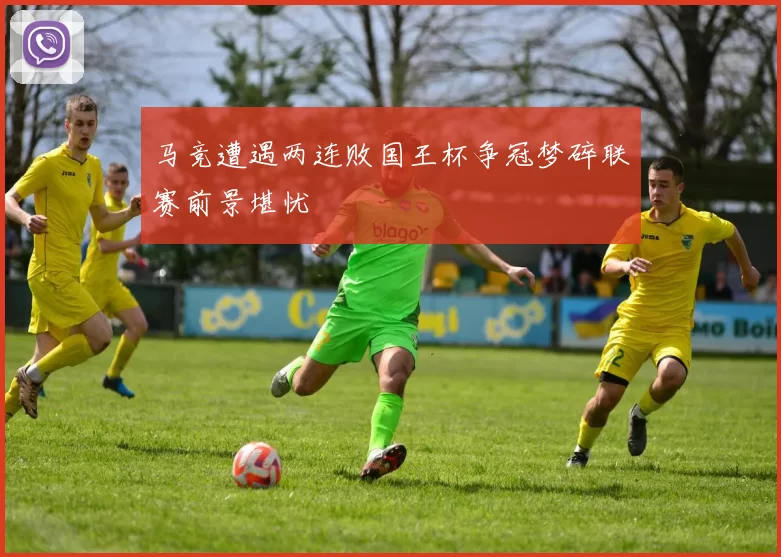 马竞遭遇两连败国王杯争冠梦碎联赛前景堪忧