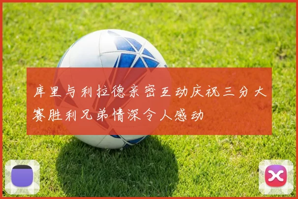 库里与利拉德亲密互动庆祝三分大赛胜利兄弟情深令人感动