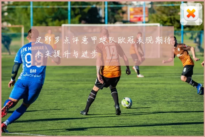 皮耶罗点评意甲球队欧冠表现期待未来提升与进步