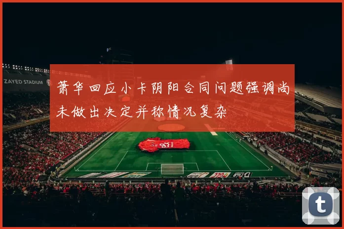 萧华回应小卡阴阳合同问题强调尚未做出决定并称情况复杂