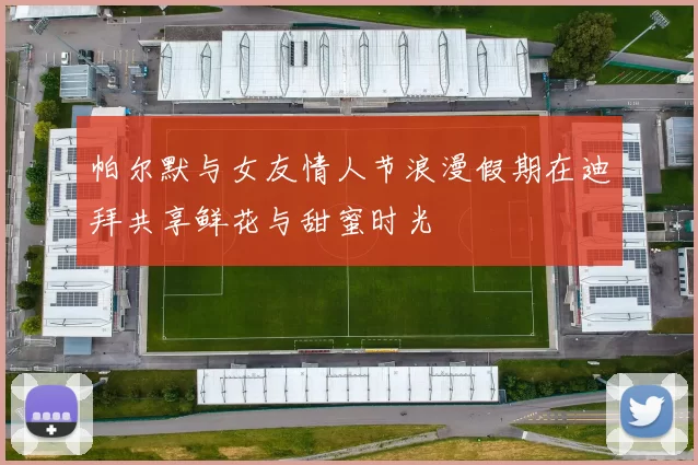 帕尔默与女友情人节浪漫假期在迪拜共享鲜花与甜蜜时光