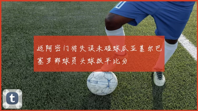 迈阿密门将失误未碰球瓜亚基尔巴塞罗那球员头球扳平比分